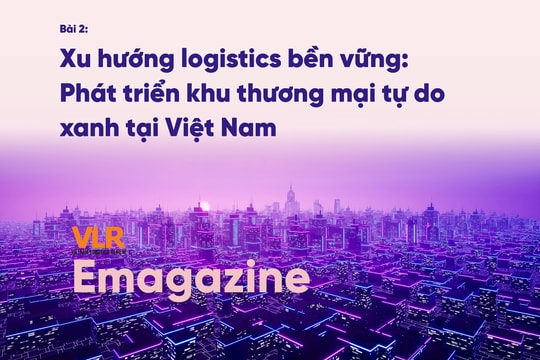 Bài 2: Xu hướng logistics bền vững: Phát triển khu thương mại tự do xanh tại Việt Nam