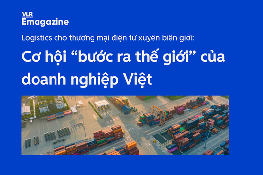Logistics cho thương mại điện tử xuyên biên giới: cơ hội “bước ra thế giới” của doanh nghiệp Việt